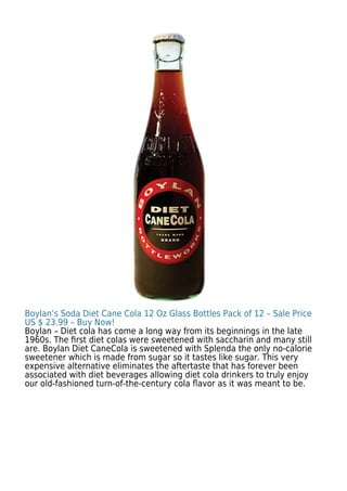 Boylan’s Soda Diet Cane Cola 12 Oz Glass Bottles Pack of 12 – Sale Price
US $ 23.99 – Buy Now!
Boylan – Diet cola has come a long way from its beginnings in the late
1960s. The ﬁrst diet colas were sweetened with saccharin and many still
are. Boylan Diet CaneCola is sweetened with Splenda the only no-calorie
sweetener which is made from sugar so it tastes like sugar. This very
expensive alternative eliminates the aftertaste that has forever been
associated with diet beverages allowing diet cola drinkers to truly enjoy
our old-fashioned turn-of-the-century cola ﬂavor as it was meant to be.
 