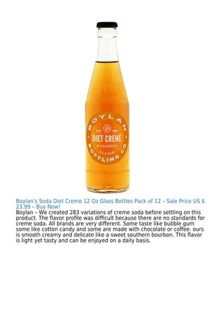 Boylan’s Soda Diet Creme 12 Oz Glass Bottles Pack of 12 – Sale Price US $
23.99 – Buy Now!
Boylan – We created 283 variations of creme soda before settling on this
product. The ﬂavor proﬁle was diﬃcult because there are no standards for
creme soda. All brands are very diﬀerent. Some taste like bubble gum
some like cotton candy and some are made with chocolate or coﬀee. ours
is smooth creamy and delicate like a sweet southern bourbon. This ﬂavor
is light yet tasty and can be enjoyed on a daily basis.
 