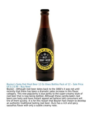 Boylan’s Soda Diet Root Beer 12 Oz Glass Bottles Pack of 12 – Sale Price
US $ 23.99 – Buy Now!
Boylan – Although root beer dates back to the 1860’s it was not until
recently that there has been a dramatic sales increase in this ﬂavor
category. This new popularity is due partly to the super-creamy style of
root beer that is now being bottled. Although these vanilla-laden root
beers are tasty and have instant appeal we believe taht consumers will
tire of them quickly. It is for this reason that Boylan had chosen to develop
an authentic traditional tasting root beer. Ours has a rich and spicy
sassafras ﬂavor with only a subtle creamy note.
 