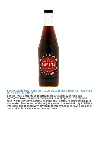 Boylan’s Soda Sugar Cane Cola 12 Oz Glass Bottles Pack of 12 – Sale Price
US $ 23.99 – Buy Now!
Boylan – Vast amounts of advertising dollars spent by the big cola
companies have consumers conditioned to think “generic” or “second
rate” when they come across any other cola. There are countless colas in
the marketplace today but the majority seem to be created only to ﬁll this
imaginary notion that every beverage company needs to have a cola. Well
our product isn’t just another “me too” cola.
 