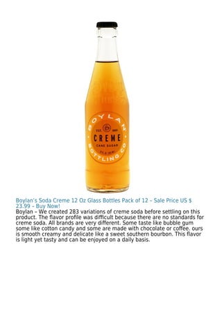 Boylan’s Soda Creme 12 Oz Glass Bottles Pack of 12 – Sale Price US $
23.99 – Buy Now!
Boylan – We created 283 variations of creme soda before settling on this
product. The ﬂavor proﬁle was diﬃcult because there are no standards for
creme soda. All brands are very diﬀerent. Some taste like bubble gum
some like cotton candy and some are made with chocolate or coﬀee. ours
is smooth creamy and delicate like a sweet southern bourbon. This ﬂavor
is light yet tasty and can be enjoyed on a daily basis.
 