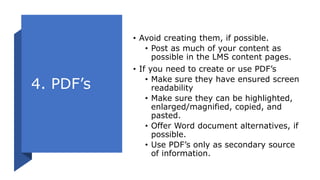 4. PDF’s
• Avoid creating them, if possible.
• Post as much of your content as
possible in the LMS content pages.
• If you need to create or use PDF’s
• Make sure they have ensured screen
readability
• Make sure they can be highlighted,
enlarged/magnified, copied, and
pasted.
• Offer Word document alternatives, if
possible.
• Use PDF’s only as secondary source
of information.
 