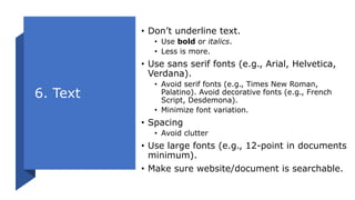 6. Text
• Don’t underline text.
• Use bold or italics.
• Less is more.
• Use sans serif fonts (e.g., Arial, Helvetica,
Verdana).
• Avoid serif fonts (e.g., Times New Roman,
Palatino). Avoid decorative fonts (e.g., French
Script, Desdemona).
• Minimize font variation.
• Spacing
• Avoid clutter
• Use large fonts (e.g., 12-point in documents
minimum).
• Make sure website/document is searchable.
 