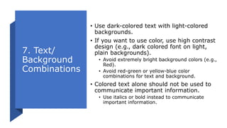 7. Text/
Background
Combinations
• Use dark-colored text with light-colored
backgrounds.
• If you want to use color, use high contrast
design (e.g., dark colored font on light,
plain backgrounds).
• Avoid extremely bright background colors (e.g.,
Red).
• Avoid red-green or yellow-blue color
combinations for text and background.
• Colored text alone should not be used to
communicate important information.
• Use italics or bold instead to communicate
important information.
 