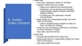 8. Audio/
Video Content
• Video files
• Use close captioned videos on YouTube
• Caption videos that you create.
• Make sure captions are synchronized.
• Platforms such as Kaltura and Panopto
automatically caption content and allow
caption editing.
• If videos are not captioned, include
transcriptions.
• Keep videos to a reasonable length (no more
than 10 minutes).
• Inform students about length of video so
they can plan for viewing.
• Limit the use of flashing, flickering, or blinking
to three seconds in length.
• Use mp4 video file format.
• Audio files
• Include transcriptions for audio files.
• Keep audio files to a reasonable length (no more
than 10 minutes).
• Use mp3 audio file format.
 
