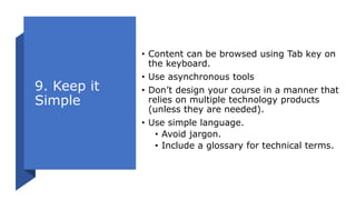 9. Keep it
Simple
• Content can be browsed using Tab key on
the keyboard.
• Use asynchronous tools
• Don’t design your course in a manner that
relies on multiple technology products
(unless they are needed).
• Use simple language.
• Avoid jargon.
• Include a glossary for technical terms.
 