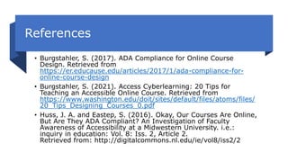 References
• Burgstahler, S. (2017). ADA Compliance for Online Course
Design. Retrieved from
https://er.educause.edu/articles/2017/1/ada-compliance-for-
online-course-design
• Burgstahler, S. (2021). Access Cyberlearning: 20 Tips for
Teaching an Accessible Online Course. Retrieved from
https://www.washington.edu/doit/sites/default/files/atoms/files/
20_Tips_Designing_Courses_0.pdf
• Huss, J. A. and Eastep, S. (2016). Okay, Our Courses Are Online,
But Are They ADA Compliant? An Investigation of Faculty
Awareness of Accessibility at a Midwestern University. i.e.:
inquiry in education: Vol. 8: Iss. 2, Article 2.
Retrieved from: http://digitalcommons.nl.edu/ie/vol8/iss2/2
 