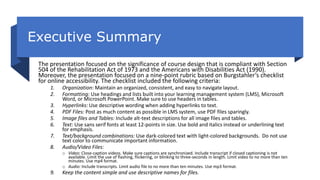 Executive Summary
The presentation focused on the significance of course design that is compliant with Section
504 of the Rehabilitation Act of 1973 and the Americans with Disabilities Act (1990).
Moreover, the presentation focused on a nine-point rubric based on Burgstahler’s checklist
for online accessibility. The checklist included the following criteria:
1. Organization: Maintain an organized, consistent, and easy to navigate layout.
2. Formatting: Use headings and lists built into your learning management system (LMS), Microsoft
Word, or Microsoft PowerPoint. Make sure to use headers in tables.
3. Hyperlinks: Use descriptive wording when adding hyperlinks to text.
4. PDF Files: Post as much content as possible in LMS system, use PDF files sparingly.
5. Image files and Tables: Include alt-text descriptions for all image files and tables.
6. Text: Use sans serif fonts at least 12-points in size. Use bold and italics instead or underlining text
for emphasis.
7. Text/background combinations: Use dark-colored text with light-colored backgrounds. Do not use
text color to communicate important information.
8. Audio/Video Files:
o Video: Close-caption videos. Make sure captions are synchronized. Include transcript if closed captioning is not
available. Limit the use of flashing, flickering, or blinking to three-seconds in length. Limit video to no more than ten
minutes. Use mp4 format.
o Audio: Include transcripts. Limit audio file to no more than ten minutes. Use mp3 format.
9. Keep the content simple and use descriptive names for files.
 