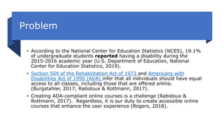 Problem
• According to the National Center for Education Statistics (NCES), 19.1%
of undergraduate students reported having a disability during the
2015-2016 academic year (U.S. Department of Education, National
Center for Education Statistics, 2019).
• Section 504 of the Rehabilitation Act of 1973 and Americans with
Disabilities Act of 1990 (ADA) infer that all individuals should have equal
access to all classes, including those that are offered online.
(Burgstahler, 2017; Rabidoux & Rottmann, 2017).
• Creating ADA-compliant online courses is a challenge (Rabidoux &
Rottmann, 2017). Regardless, it is our duty to create accessible online
courses that enhance the user experience (Rogers, 2018).
 