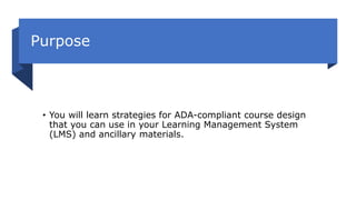 Purpose
• You will learn strategies for ADA-compliant course design
that you can use in your Learning Management System
(LMS) and ancillary materials.
 