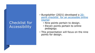 Checklist for
Accessibility
• Burgstahler (2021) developed a 20-
point checklist for an accessible online
course:
• Nine points pertain to design.
• Eleven points pertain to online
pedagogy.
• This presentation will focus on the nine
points for design.
 