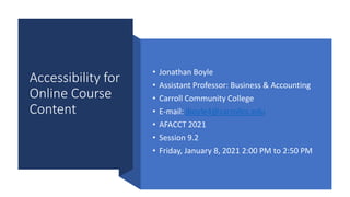 Accessibility for
Online Course
Content
• Jonathan Boyle
• Assistant Professor: Business & Accounting
• Carroll Community College
• E-mail: jboyle4@carrollcc.edu
• AFACCT 2021
• Session 9.2
• Friday, January 8, 2021 2:00 PM to 2:50 PM
 