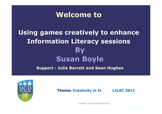 Welcome to

Using games creatively to enhance
  Information Literacy sessions
                By
            Susan Boyle
    Support : Julia Barrett and Sean Hughes



               Type relevant English               Type relevant Irish

             Theme: Unit Name into in ILlanguageLILAC 2011
              language
                       Creativity               Unit Name into
               this text box in Title Master.      this text box in Title Master.



                               Contact: Susan.Boyle@ucd.ie
                                                                         © Susan Boyle 2010
 
