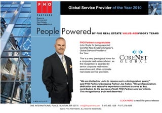 <Back Print
FHO Partners congratulates
John Boyle for being awarded
CoreNet New England Chapter's,
Global Service Provider of
the Year.
This is a very prestigious honor for
a corporate real estate advisor, as
the recognition is awarded by
senior corporate real estate
executives and other corporate
real estate service providers.
"We are thrilled for John to receive such a distinguished award,"
said FHO Partners Managing Partner Joe Fallon. "His professionalism,
dedication and extensive experience continue to serve as key
contributors to the success of both FHO Partners and our clients.
This recognition is truly well-deserved."
CLICK HERE to read the press release
ONE INTERNATIONAL PLACE, BOSTON, MA 02110 info@fhopartners.com T 617.963.1538 F 617.279.4556
©2010 FHO PARTNERS. ALL RIGHTS RESERVED.
Forward email
This email was sent to lmcdonough@fhopartners.com by lmcdonough@fhopartners.com.
Update Profile/Email Address | Instant removal with SafeUnsubscribe™ | Privacy Policy.
Email Marketing by
FHO Partners | One International Place | Boston | MA | 02110
Page 1 of 1Market Watch
11/29/2010https://ui.constantcontact.com/templates/previewer.jsp?format=html&agent.uid=1103902...
 