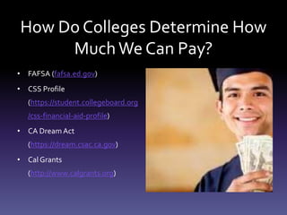 How Do Colleges Determine How
MuchWe Can Pay?
• FAFSA (fafsa.ed.gov)
• CSS Profile
(https://student.collegeboard.org
/css-financial-aid-profile)
• CA Dream Act
(https://dream.csac.ca.gov)
• Cal Grants
(http://www.calgrants.org)
 