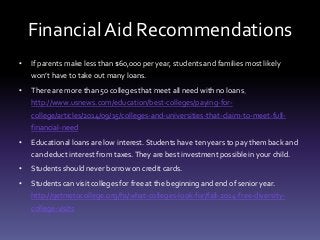 Financial Aid Recommendations
• If parents make less than $60,000 per year, students and families most likely
won’t have to take out many loans.
• There are more than 50 colleges that meet all need with no loans.
http://www.usnews.com/education/best-colleges/paying-for-
college/articles/2014/09/15/colleges-and-universities-that-claim-to-meet-full-
financial-need
• Educational loans are low interest. Students have ten years to pay them back and
can deduct interest from taxes.They are best investment possible in your child.
• Students should never borrow on credit cards.
• Students can visit colleges for free at the beginning and end of senior year.
http://getmetocollege.org/hs/what-colleges-look-for/fall-2014-free-diversity-
college-visits
 