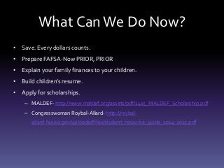 What CanWe Do Now?
• Save. Every dollars counts.
• Prepare FAFSA-Now PRIOR, PRIOR
• Explain your family finances to your children.
• Build children’s resume.
• Apply for scholarships.
– MALDEF- http://www.maldef.org/assets/pdf/1415_MALDEF_Scholarship.pdf
– Congresswoman Roybal-Allard- http://roybal-
allard.house.gov/uploadedfiles/student_resource_guide_2014-2015.pdf
 