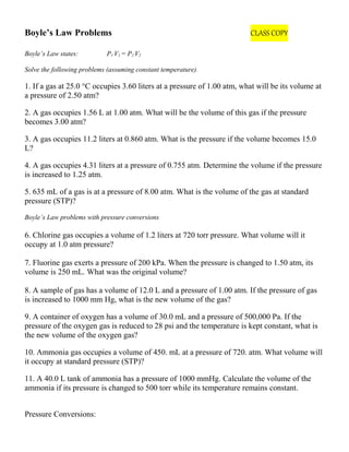 Boyle’s Law Problems CLASS COPY
Boyle’s Law states: P1 V1 = P2 V2
Solve the following problems (assuming constant temperature).
1. If a gas at 25.0 °C occupies 3.60 liters at a pressure of 1.00 atm, what will be its volume at
a pressure of 2.50 atm?
2. A gas occupies 1.56 L at 1.00 atm. What will be the volume of this gas if the pressure
becomes 3.00 atm?
3. A gas occupies 11.2 liters at 0.860 atm. What is the pressure if the volume becomes 15.0
L?
4. A gas occupies 4.31 liters at a pressure of 0.755 atm. Determine the volume if the pressure
is increased to 1.25 atm.
5. 635 mL of a gas is at a pressure of 8.00 atm. What is the volume of the gas at standard
pressure (STP)?
Boyle’s Law problems with pressure conversions
6. Chlorine gas occupies a volume of 1.2 liters at 720 torr pressure. What volume will it
occupy at 1.0 atm pressure?
7. Fluorine gas exerts a pressure of 200 kPa. When the pressure is changed to 1.50 atm, its
volume is 250 mL. What was the original volume?
8. A sample of gas has a volume of 12.0 L and a pressure of 1.00 atm. If the pressure of gas
is increased to 1000 mm Hg, what is the new volume of the gas?
9. A container of oxygen has a volume of 30.0 mL and a pressure of 500,000 Pa. If the
pressure of the oxygen gas is reduced to 28 psi and the temperature is kept constant, what is
the new volume of the oxygen gas?
10. Ammonia gas occupies a volume of 450. mL at a pressure of 720. atm. What volume will
it occupy at standard pressure (STP)?
11. A 40.0 L tank of ammonia has a pressure of 1000 mmHg. Calculate the volume of the
ammonia if its pressure is changed to 500 torr while its temperature remains constant.
Pressure Conversions:
 