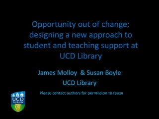 Opportunity out of change:
designing a new approach to
student and teaching support at
UCD Library
James Molloy & Susan Boyle
UCD Library
Please contact authors for permission to reuse
 