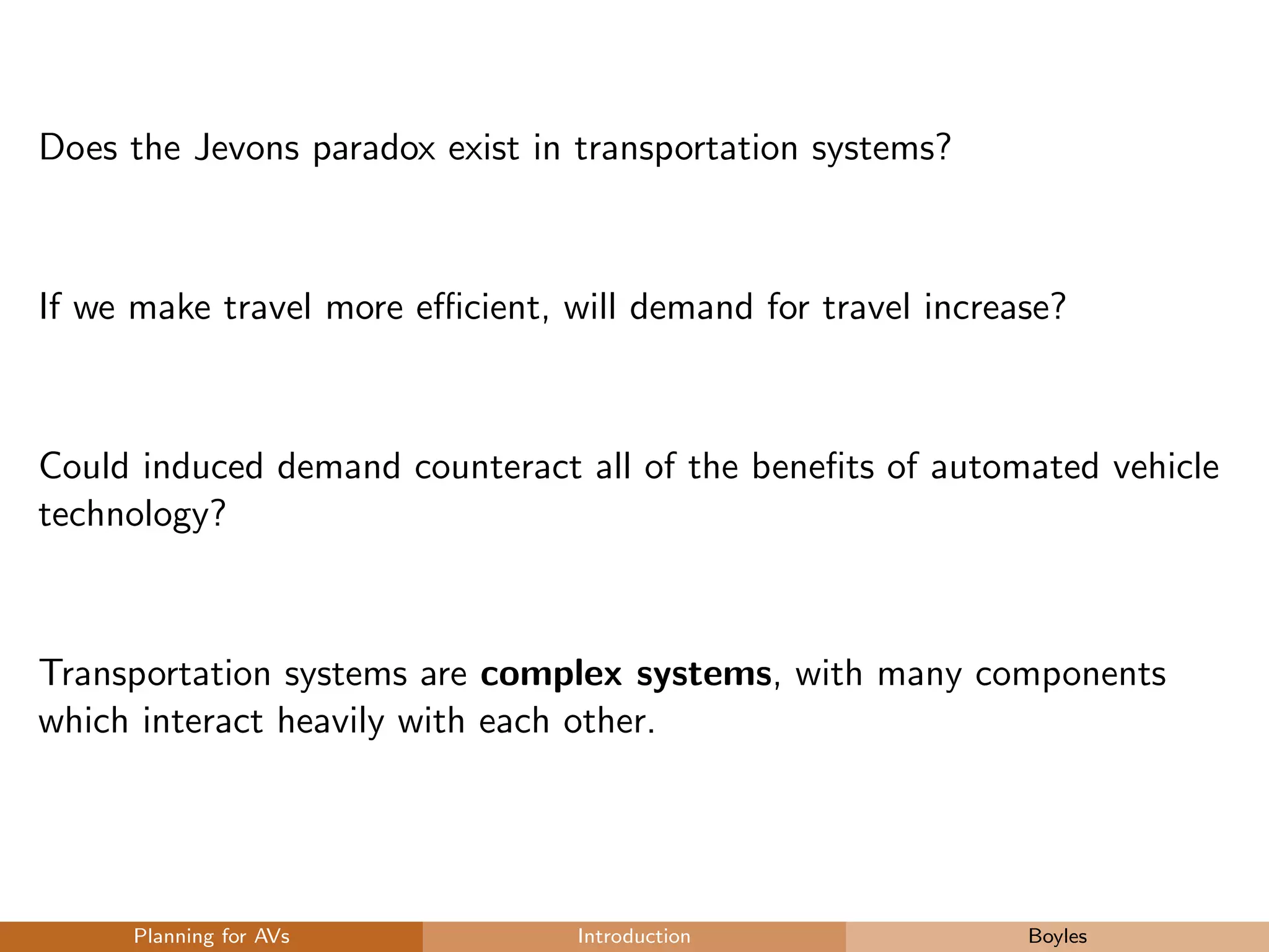 Does the Jevons paradox exist in transportation systems?
If we make travel more eﬃcient, will demand for travel increase?
Could induced demand counteract all of the beneﬁts of automated vehicle
technology?
Transportation systems are complex systems, with many components
which interact heavily with each other.
Planning for AVs Introduction Boyles
 