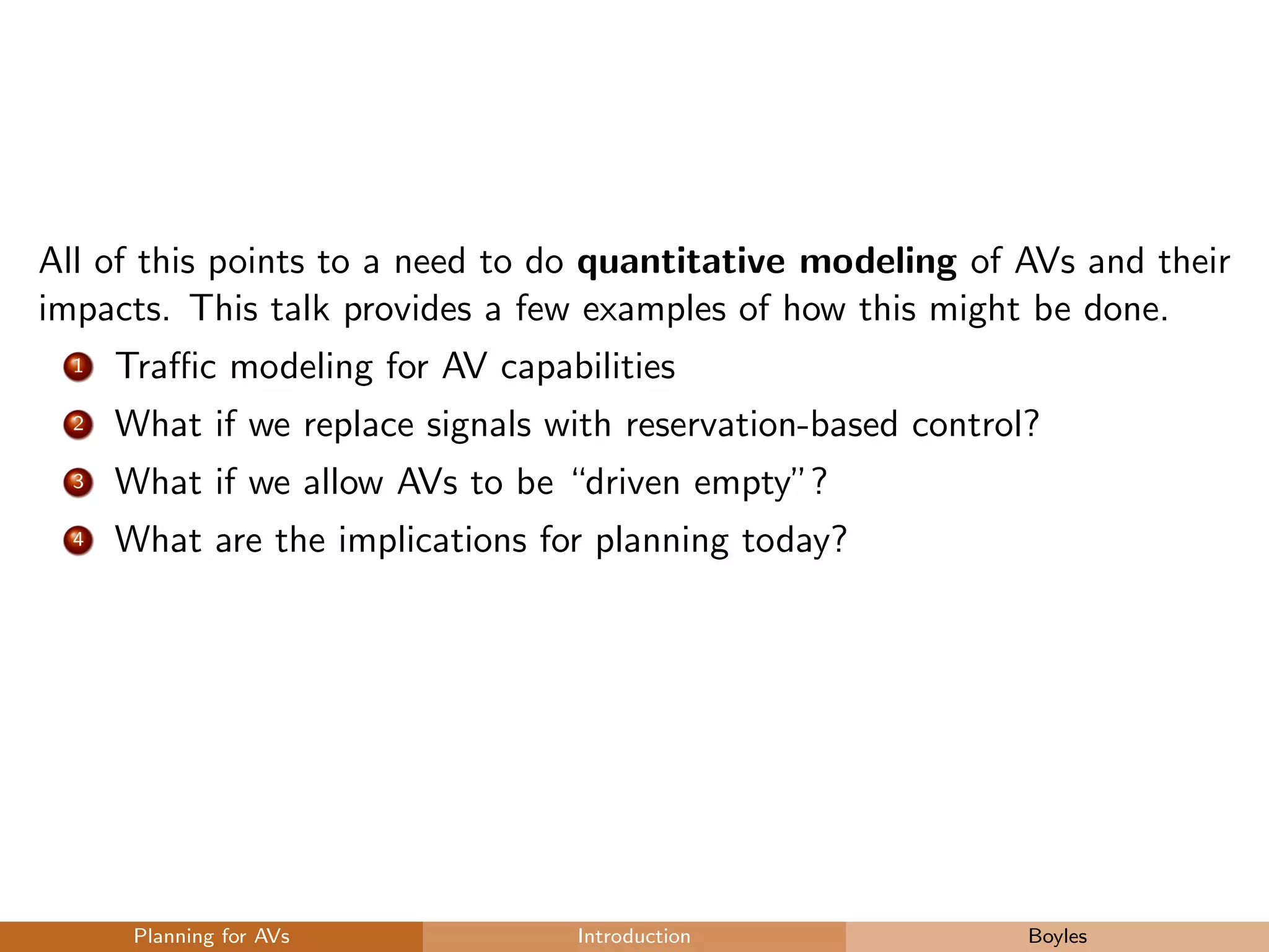 All of this points to a need to do quantitative modeling of AVs and their
impacts. This talk provides a few examples of how this might be done.
1 Traﬃc modeling for AV capabilities
2 What if we replace signals with reservation-based control?
3 What if we allow AVs to be “driven empty”?
4 What are the implications for planning today?
Planning for AVs Introduction Boyles
 