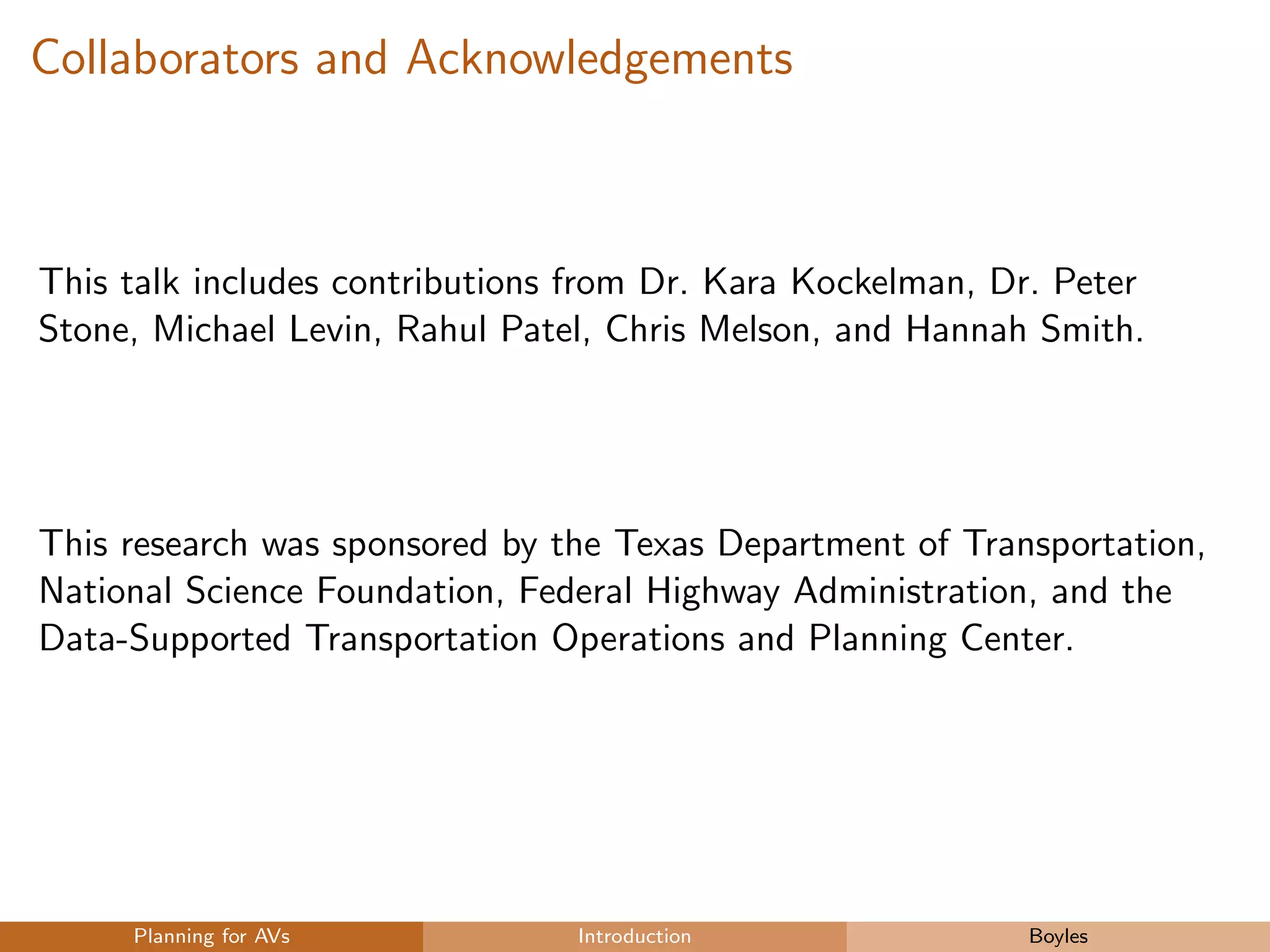 Collaborators and Acknowledgements
This talk includes contributions from Dr. Kara Kockelman, Dr. Peter
Stone, Michael Levin, Rahul Patel, Chris Melson, and Hannah Smith.
This research was sponsored by the Texas Department of Transportation,
National Science Foundation, Federal Highway Administration, and the
Data-Supported Transportation Operations and Planning Center.
Planning for AVs Introduction Boyles
 