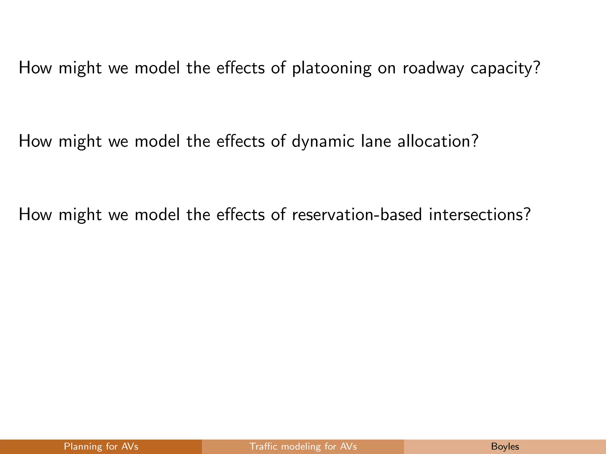 How might we model the eﬀects of platooning on roadway capacity?
How might we model the eﬀects of dynamic lane allocation?
How might we model the eﬀects of reservation-based intersections?
Planning for AVs Traﬃc modeling for AVs Boyles
 