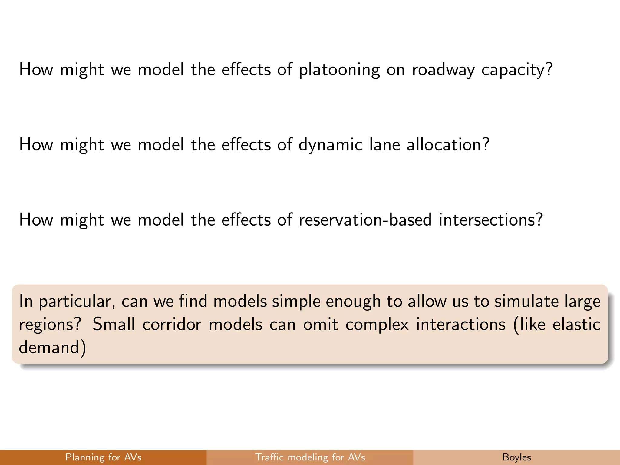 How might we model the eﬀects of platooning on roadway capacity?
How might we model the eﬀects of dynamic lane allocation?
How might we model the eﬀects of reservation-based intersections?
In particular, can we ﬁnd models simple enough to allow us to simulate large
regions? Small corridor models can omit complex interactions (like elastic
demand)
Planning for AVs Traﬃc modeling for AVs Boyles
 