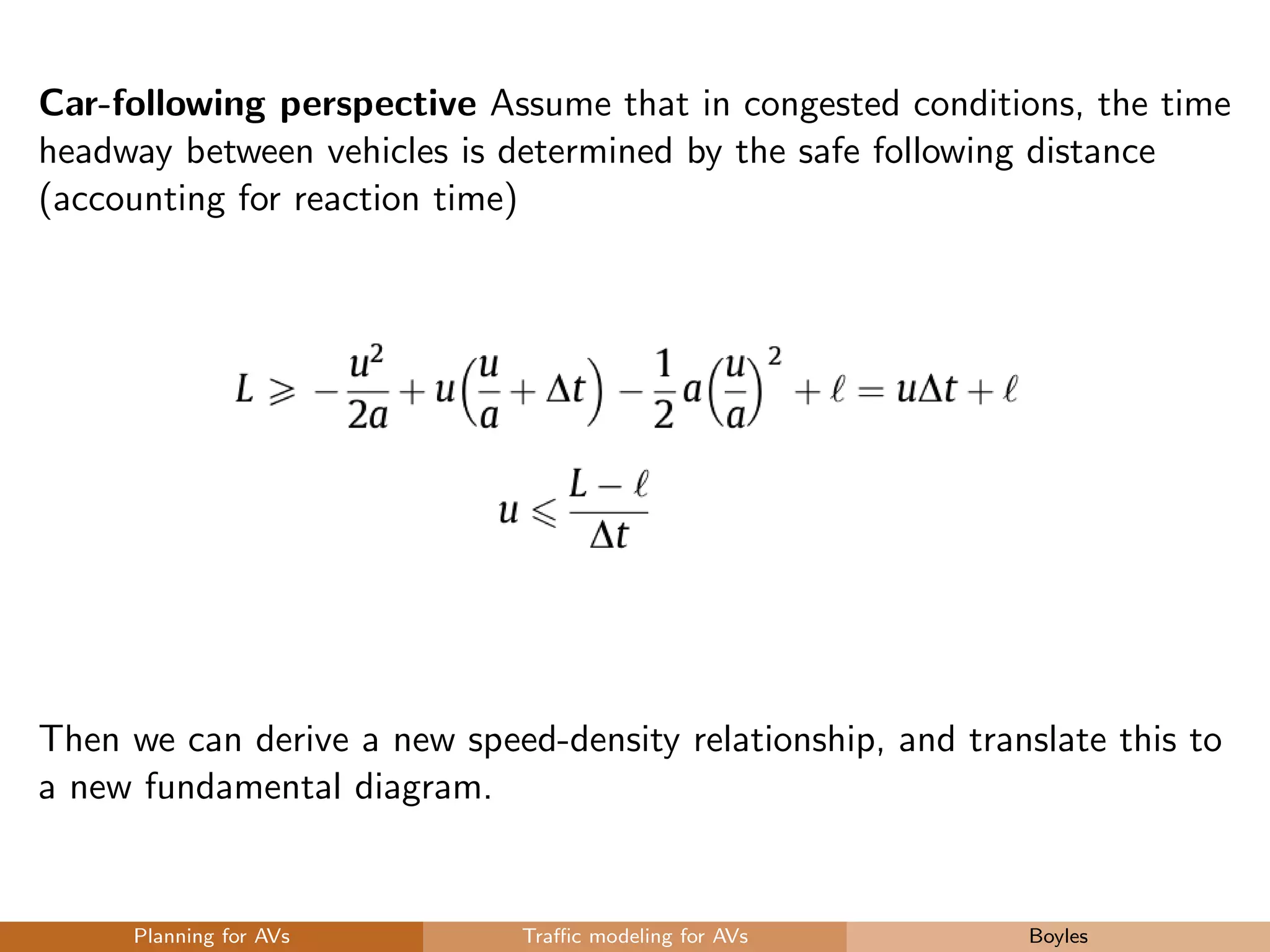 Car-following perspective Assume that in congested conditions, the time
headway between vehicles is determined by the safe following distance
(accounting for reaction time)
Then we can derive a new speed-density relationship, and translate this to
a new fundamental diagram.
Planning for AVs Traﬃc modeling for AVs Boyles
 