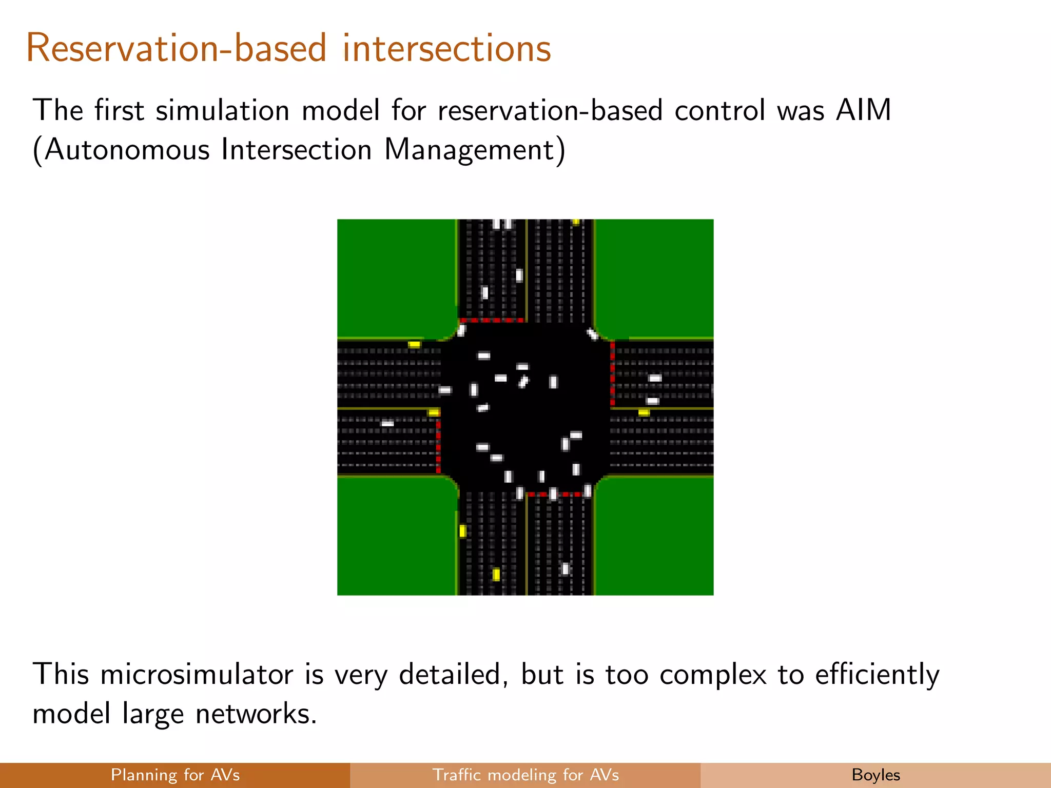 Reservation-based intersections
The ﬁrst simulation model for reservation-based control was AIM
(Autonomous Intersection Management)
This microsimulator is very detailed, but is too complex to eﬃciently
model large networks.
Planning for AVs Traﬃc modeling for AVs Boyles
 