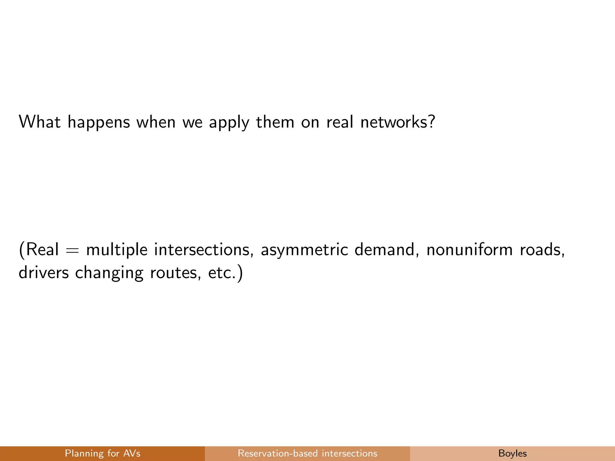 What happens when we apply them on real networks?
(Real = multiple intersections, asymmetric demand, nonuniform roads,
drivers changing routes, etc.)
Planning for AVs Reservation-based intersections Boyles
 