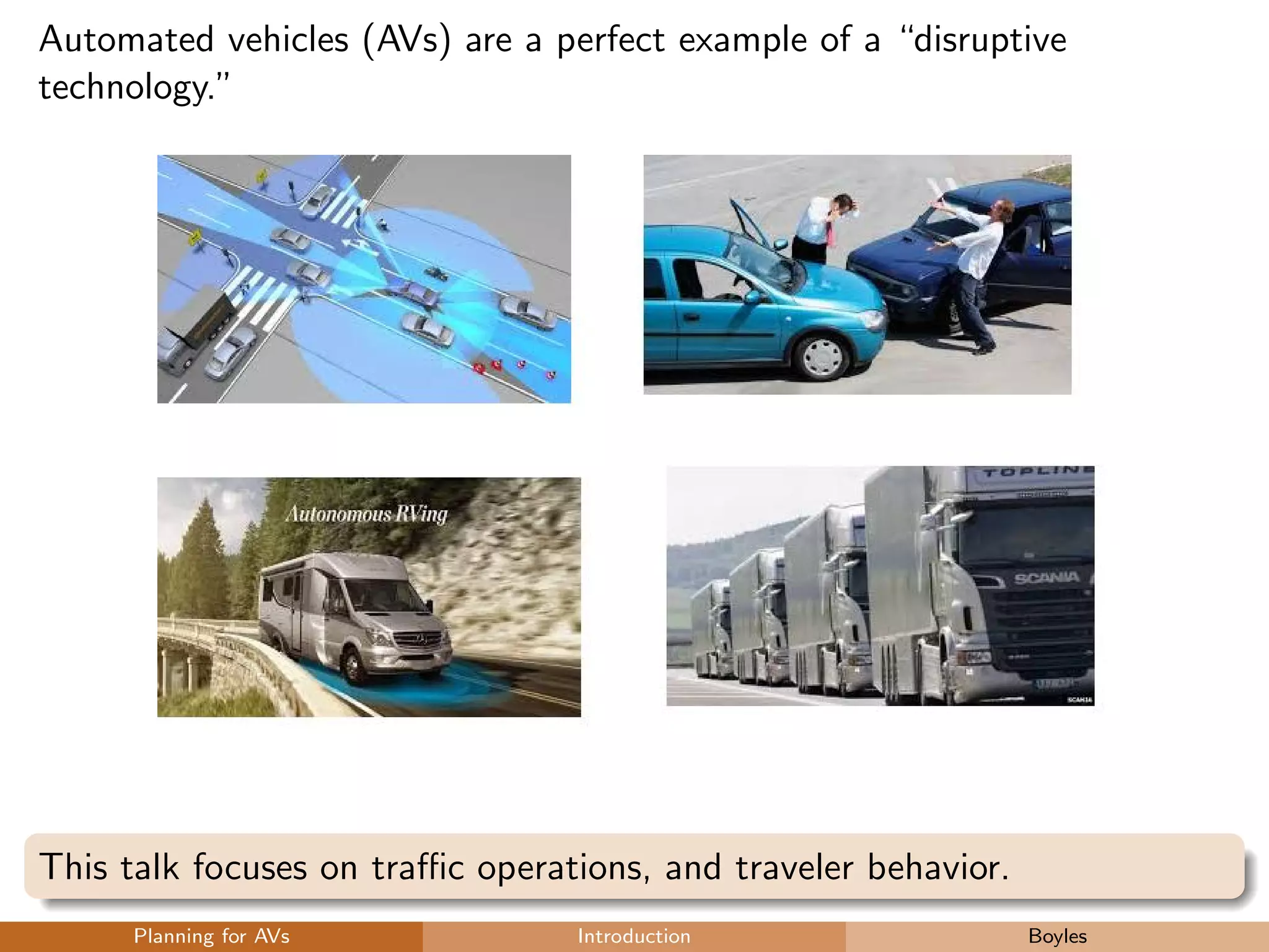 Automated vehicles (AVs) are a perfect example of a “disruptive
technology.”
This talk focuses on traﬃc operations, and traveler behavior.
Planning for AVs Introduction Boyles
 