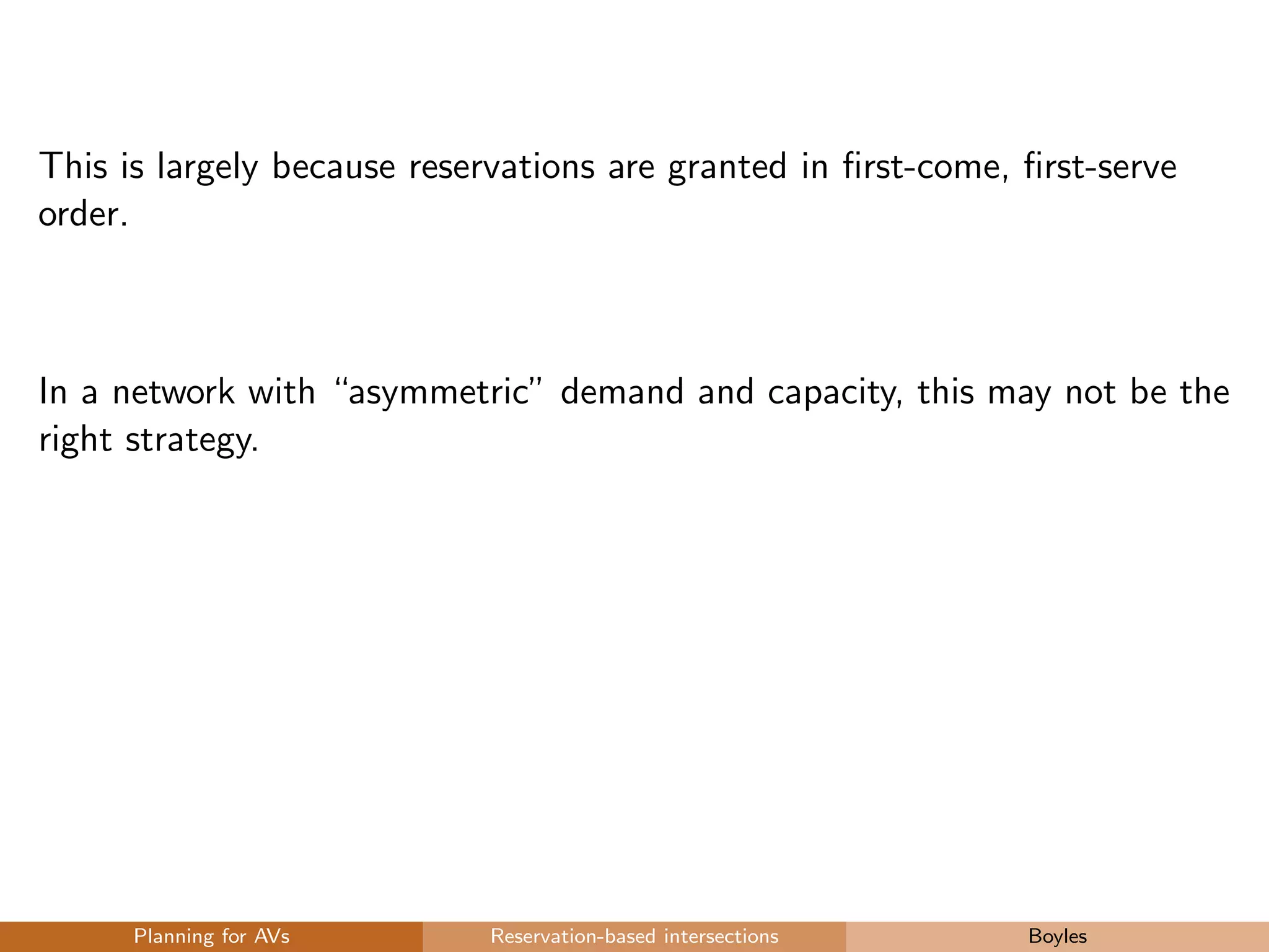 This is largely because reservations are granted in ﬁrst-come, ﬁrst-serve
order.
In a network with “asymmetric” demand and capacity, this may not be the
right strategy.
Planning for AVs Reservation-based intersections Boyles
 