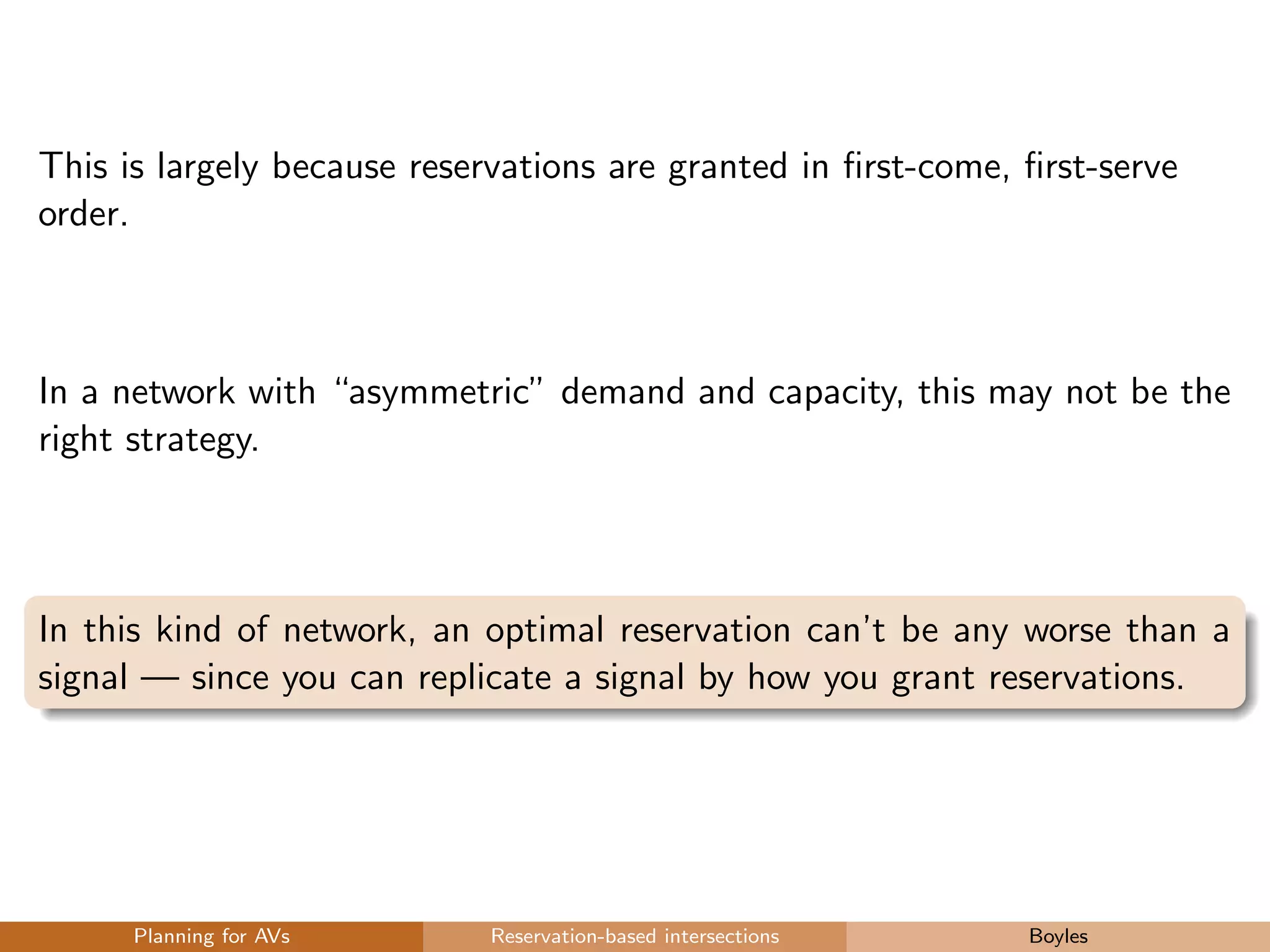 This is largely because reservations are granted in ﬁrst-come, ﬁrst-serve
order.
In a network with “asymmetric” demand and capacity, this may not be the
right strategy.
In this kind of network, an optimal reservation can’t be any worse than a
signal — since you can replicate a signal by how you grant reservations.
Planning for AVs Reservation-based intersections Boyles
 