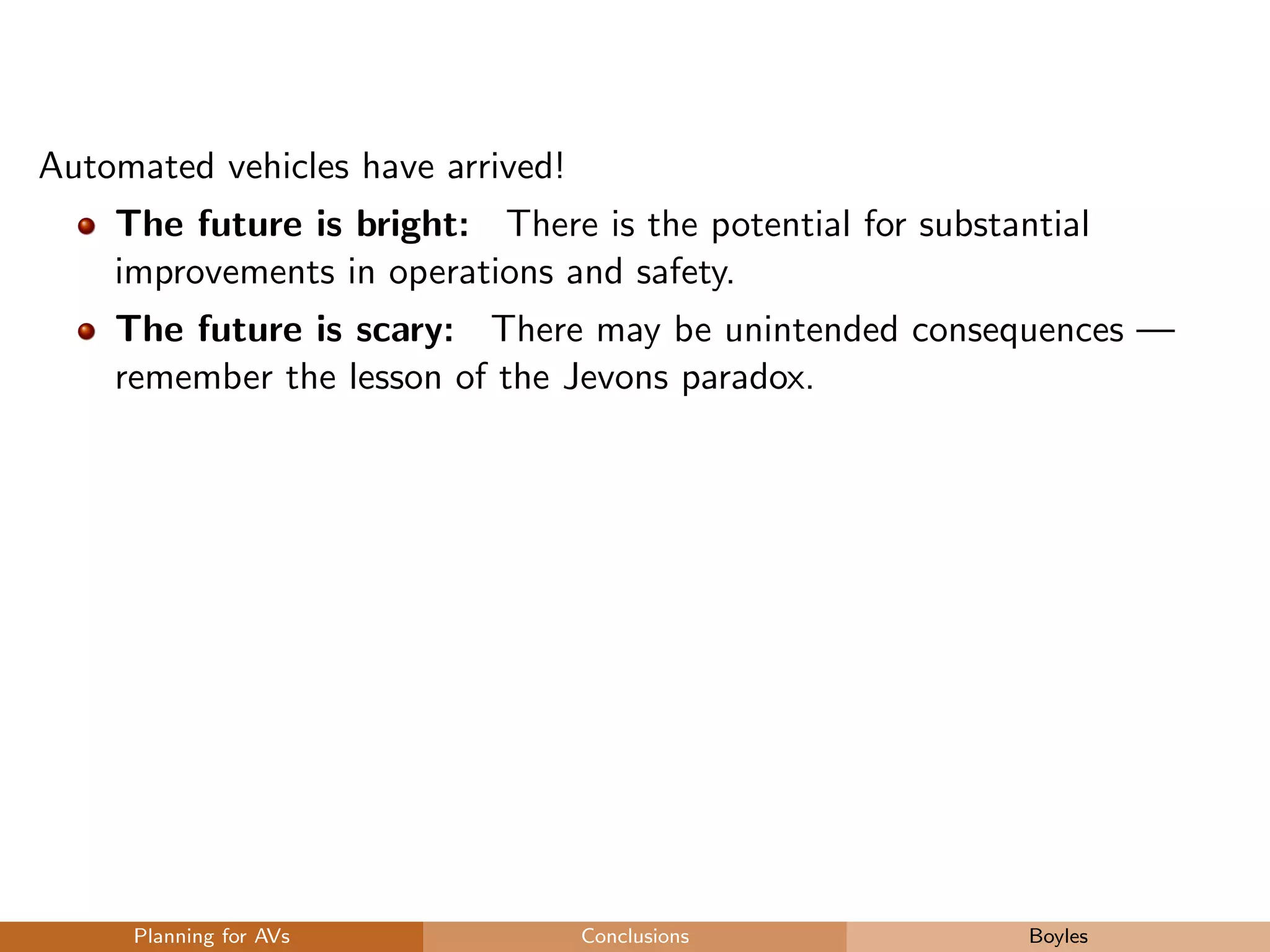 Automated vehicles have arrived!
The future is bright: There is the potential for substantial
improvements in operations and safety.
The future is scary: There may be unintended consequences —
remember the lesson of the Jevons paradox.
Planning for AVs Conclusions Boyles
 