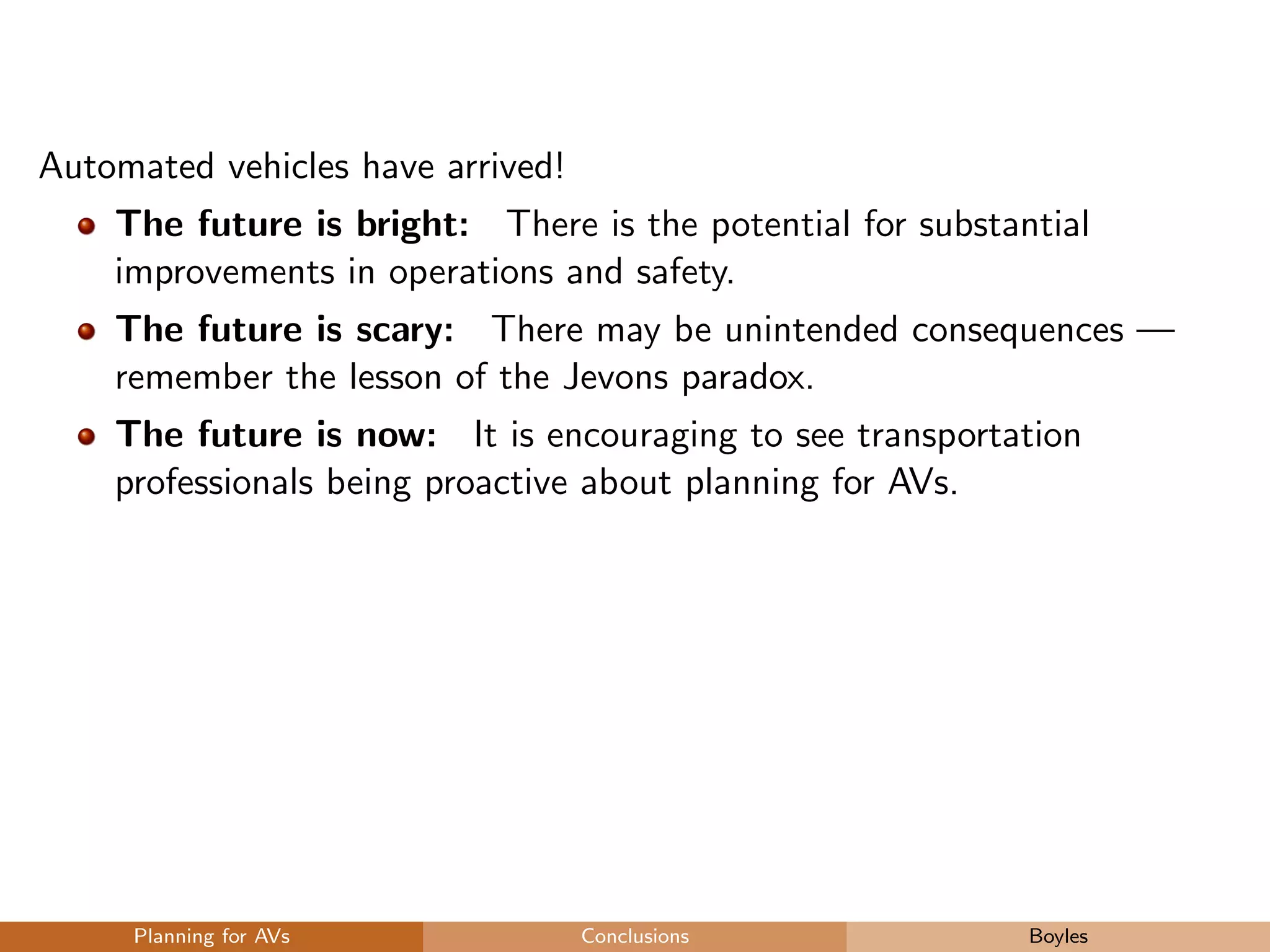 Automated vehicles have arrived!
The future is bright: There is the potential for substantial
improvements in operations and safety.
The future is scary: There may be unintended consequences —
remember the lesson of the Jevons paradox.
The future is now: It is encouraging to see transportation
professionals being proactive about planning for AVs.
Planning for AVs Conclusions Boyles
 