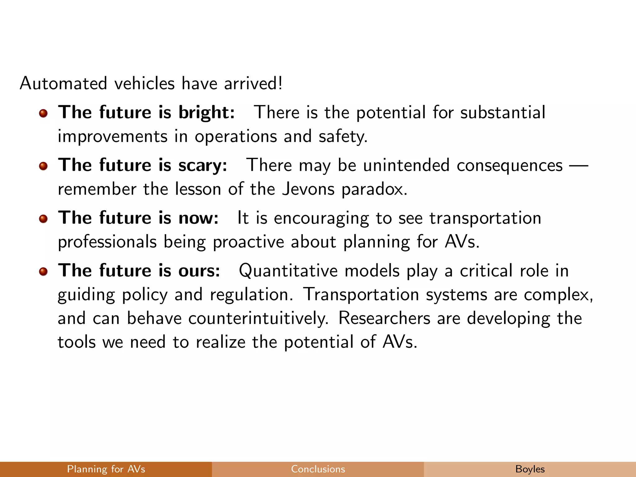 Automated vehicles have arrived!
The future is bright: There is the potential for substantial
improvements in operations and safety.
The future is scary: There may be unintended consequences —
remember the lesson of the Jevons paradox.
The future is now: It is encouraging to see transportation
professionals being proactive about planning for AVs.
The future is ours: Quantitative models play a critical role in
guiding policy and regulation. Transportation systems are complex,
and can behave counterintuitively. Researchers are developing the
tools we need to realize the potential of AVs.
Planning for AVs Conclusions Boyles
 