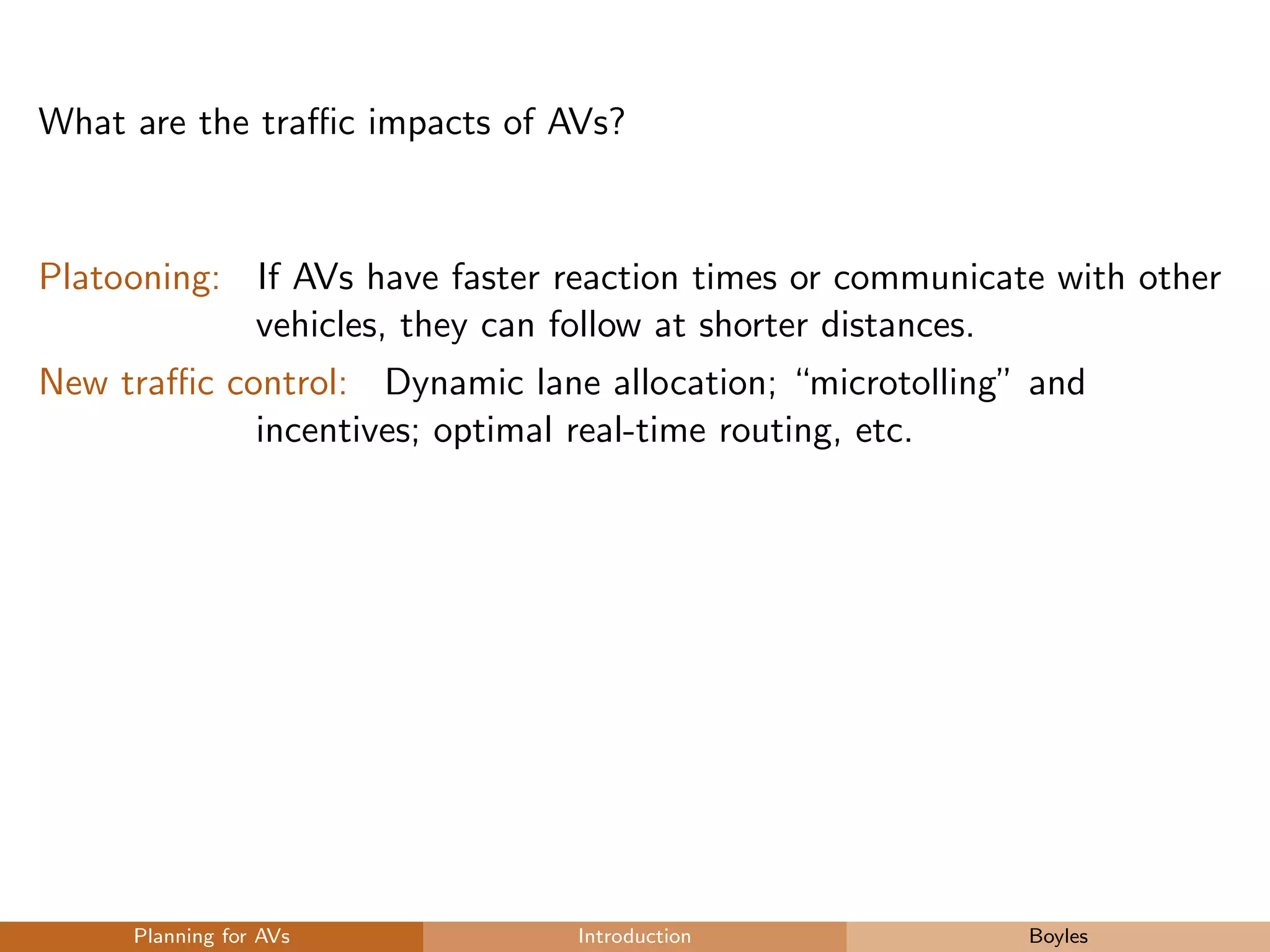 What are the traﬃc impacts of AVs?
Platooning: If AVs have faster reaction times or communicate with other
vehicles, they can follow at shorter distances.
New traﬃc control: Dynamic lane allocation; “microtolling” and
incentives; optimal real-time routing, etc.
Planning for AVs Introduction Boyles
 