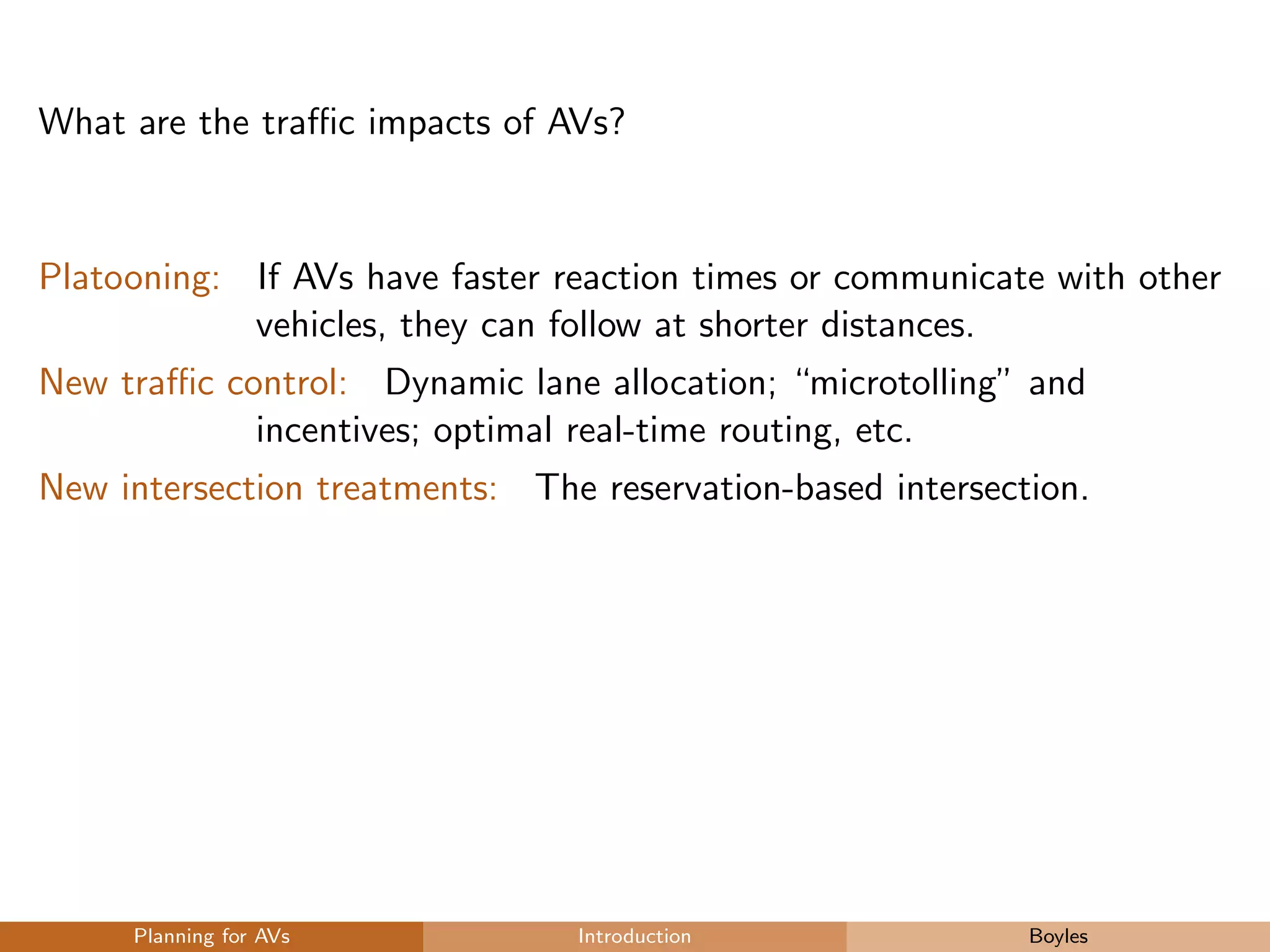 What are the traﬃc impacts of AVs?
Platooning: If AVs have faster reaction times or communicate with other
vehicles, they can follow at shorter distances.
New traﬃc control: Dynamic lane allocation; “microtolling” and
incentives; optimal real-time routing, etc.
New intersection treatments: The reservation-based intersection.
Planning for AVs Introduction Boyles
 