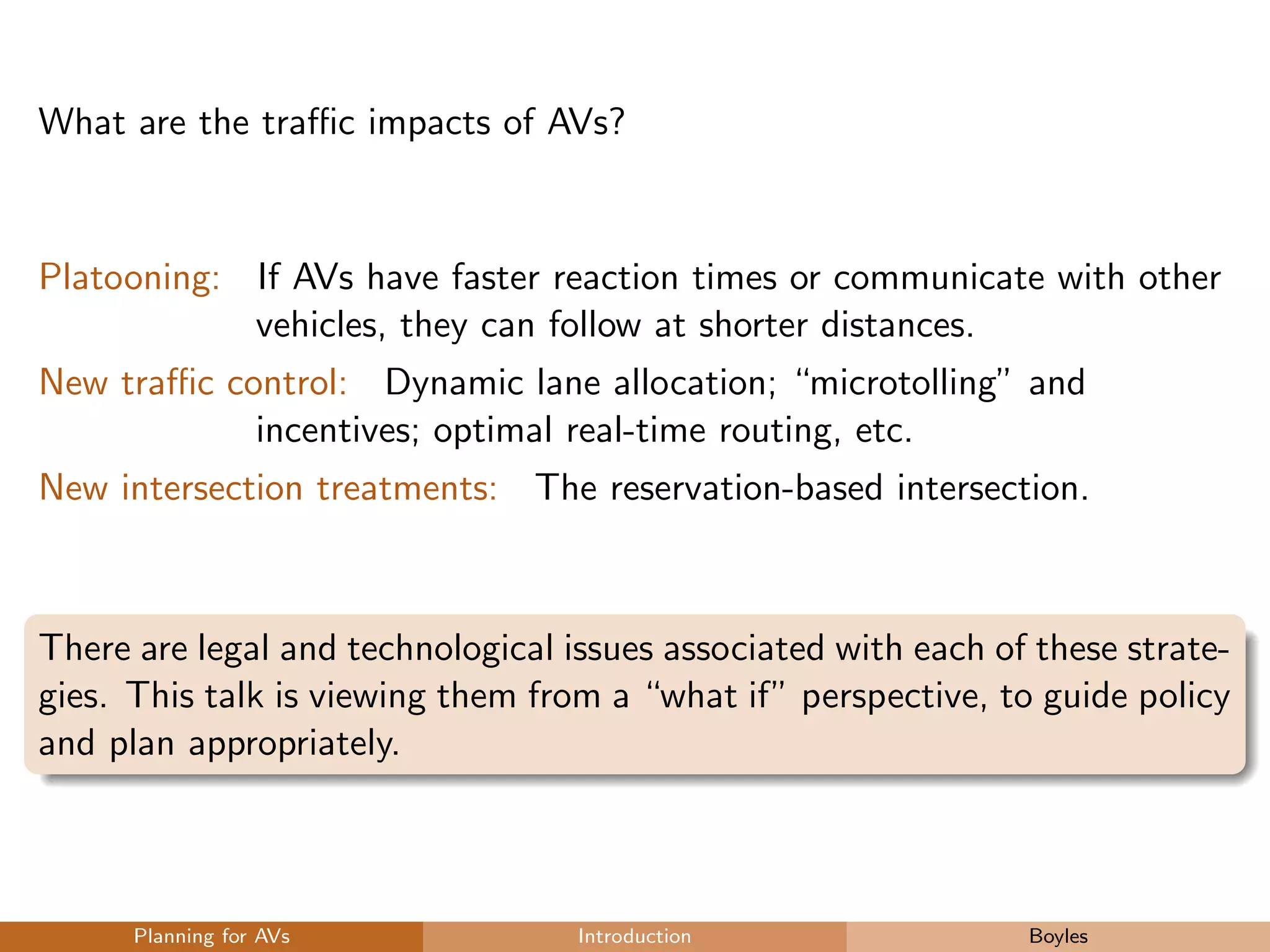 What are the traﬃc impacts of AVs?
Platooning: If AVs have faster reaction times or communicate with other
vehicles, they can follow at shorter distances.
New traﬃc control: Dynamic lane allocation; “microtolling” and
incentives; optimal real-time routing, etc.
New intersection treatments: The reservation-based intersection.
There are legal and technological issues associated with each of these strate-
gies. This talk is viewing them from a “what if” perspective, to guide policy
and plan appropriately.
Planning for AVs Introduction Boyles
 