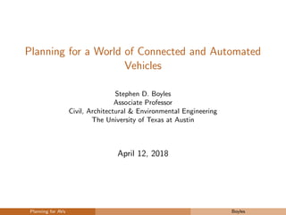 Planning for a World of Connected and Automated
Vehicles
Stephen D. Boyles
Associate Professor
Civil, Architectural & Environmental Engineering
The University of Texas at Austin
April 12, 2018
Planning for AVs Boyles
 