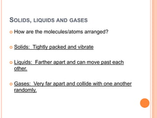 SOLIDS, LIQUIDS AND GASES
How are the molecules/atoms arranged?
Solids: Tightly packed and vibrate
Liquids: Farther apart and can move past each
other.
Gases: Very far apart and collide with one another
randomly.