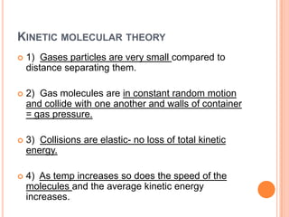 KINETIC MOLECULAR THEORY
1) Gases particles are very small compared to
distance separating them.
2) Gas molecules are in constant random motion
and collide with one another and walls of container
= gas pressure.
3) Collisions are elastic- no loss of total kinetic
energy.
4) As temp increases so does the speed of the
molecules and the average kinetic energy
increases.