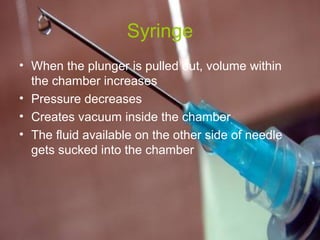 Syringe 
• When the plunger is pulled out, volume within 
the chamber increases 
• Pressure decreases 
• Creates vacuum inside the chamber 
• The fluid available on the other side of needle 
gets sucked into the chamber 
 