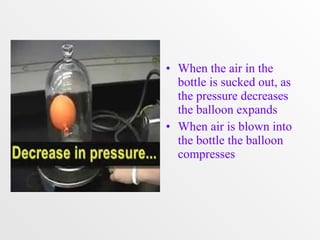 • When the air in the 
bottle is sucked out, as 
the pressure decreases 
the balloon expands 
• When air is blown into 
the bottle the balloon 
compresses 
 
