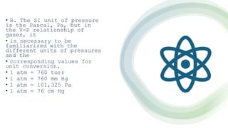 • B. The SI unit of pressure
is the Pascal, Pa, but in
the V-P relationship of
gases, it
• is necessary to be
familiarized with the
different units of pressures
and the
• corresponding values for
unit conversion.
• 1 atm = 760 torr
• 1 atm = 760 mm Hg
• 1 atm = 101,325 Pa
• 1 atm = 76 cm Hg
 
