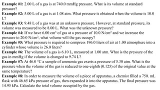 Example #1: 2.00 L of a gas is at 740.0 mmHg pressure. What is its volume at standard
pressure?
Example #2: 5.00 L of a gas is at 1.08 atm. What pressure is obtained when the volume is 10.0
L?
Example #3: 9.48 L of a gas was at an unknown pressure. However, at standard pressure, its
volume was measured to be 8.00 L. What was the unknown pressure?
Example #4: If we have 6.00 cm3 of gas at a pressure of 10.0 N/cm2 and we increase the
pressure to 20.0 N/cm2, what volume will the gas occupy?
Example #5: What pressure is required to compress 196.0 liters of air at 1.00 atmosphere into a
cylinder whose volume is 26.0 liters?
Example #6: The volume of a gas is 6.10 L, measured at 1.00 atm. What is the pressure of the
gas in mmHg if the volume is changed to 9.74 L?
Example #7: At 46.0 °C a sample of ammonia gas exerts a pressure of 5.30 atm. What is the
pressure when the volume of the gas is reduced to one-eighth (0.125) of the original value at the
same temperature?
Example #8: In order to measure the volume of a piece of apparatus, a chemist filled a 750. mL
flask with 46.65 kPa pressure of gas, then expanded it into the apparatus. The final pressure was
14.95 kPa. Calculate the total volume occupied by the gas.
 