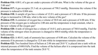 Problem #16: 4.00 L of a gas are under a pressure of 6.00 atm. What is the volume of the gas at
2.00 atm?
Problem #17: A gas occupies 25.3 mL at a pressure of 790.5 mmHg. Determine the volume if the
pressure is reduced to 0.804 atm.
Problem #18: A sample of gas has a volume of 12.0 L and a pressure of 1.00 atm. If the pressure
of gas is increased to 2.00 atm, what is the new volume of the gas?
Problem #19: A container of oxygen has a volume of 30.0 mL and a pressure of 4.00 atm. If the
pressure of the oxygen gas is reduced to 2.00 atm and the temperature is kept constant, what is
the new volume of the oxygen gas?
Problem #20: A tank of nitrogen has a volume of 14.0 L and a pressure of 760.0 mmHg. Find the
volume of the nitrogen when its pressure is changed to 400.0 mmHg while the temperature is
held constant.
Problem #21: A 40.0 L tank of ammonia has a pressure of 8.00 atm. Calculate the volume of the
ammonia if its pressure is changed to 12.0 atm while its temperature remains constant.
Problem #22: Two hundred liters of helium at 2.00 atm and 28.0 °C is placed into a tank with an
internal pressure of 600.0 kPa. Find the volume of the helium after it is compressed into the tank
when the temperature of the tank remains 28.0 °C.
 