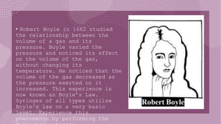 • Robert Boyle in 1662 studied
the relationship between the
volume of a gas and its
pressure. Boyle varied the
pressure and noticed its effect
on the volume of the gas,
without changing its
temperature. He noticed that the
volume of the gas decreased as
the pressure exerted on it
increased. This experience is
now known as Boyle’s Law.
Syringes of all types utilize
Boyle's law on a very basic
level. Experience this
phenomenon by performing the
 