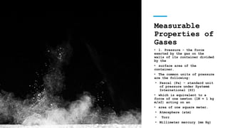 Measurable
Properties of
Gases
• 1. Pressure - the force
exerted by the gas on the
walls of its container divided
by the
• surface area of the
container.
• The common units of pressure
are the following:
• Pascal (Pa) - standard unit
of pressure under Systemé
International (SI)
• which is equivalent to a
force of one newton (1N = 1 kg
m/s2) acting on an
• area of one square meter.
• Atmosphere (atm)
• Torr
• Millimeter mercury (mm Hg)
 